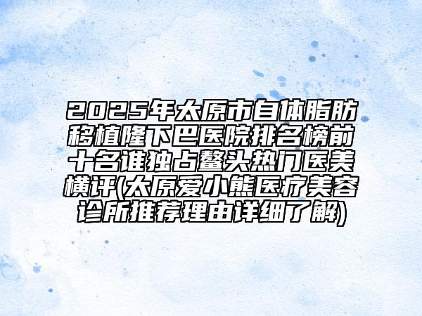 2025年太原市自體脂肪移植隆下巴醫(yī)院排名榜前十名誰獨(dú)占鰲頭熱門醫(yī)美橫評(太原愛小熊醫(yī)療美容診所推薦理由詳細(xì)了解)