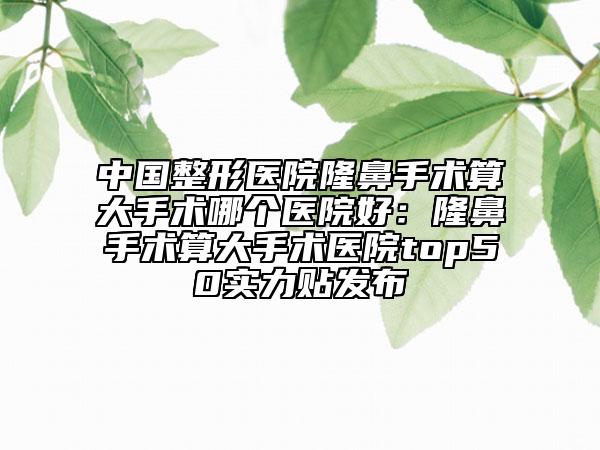 中國整形醫(yī)院隆鼻手術算大手術哪個醫(yī)院好：隆鼻手術算大手術醫(yī)院top50實力貼發(fā)布
