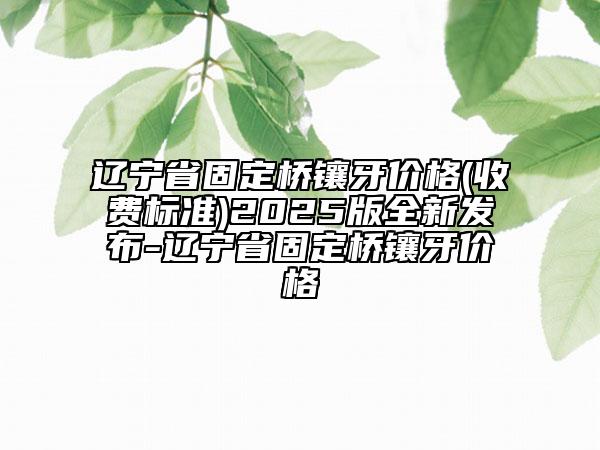 遼寧省固定橋鑲牙價(jià)格(收費(fèi)標(biāo)準(zhǔn))2025版全新發(fā)布-遼寧省固定橋鑲牙價(jià)格