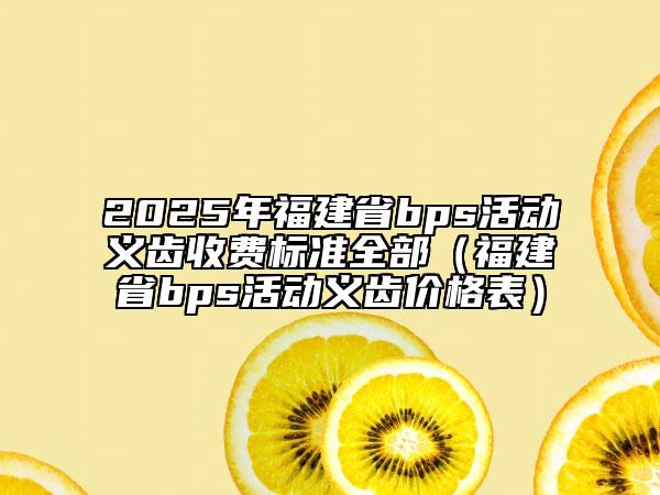 2025年福建省bps活動義齒收費標準全部（福建省bps活動義齒價格表）