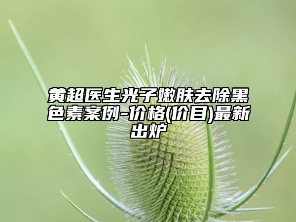 黃超醫(yī)生光子嫩膚去除黑色素案例-價(jià)格(價(jià)目)最新出爐