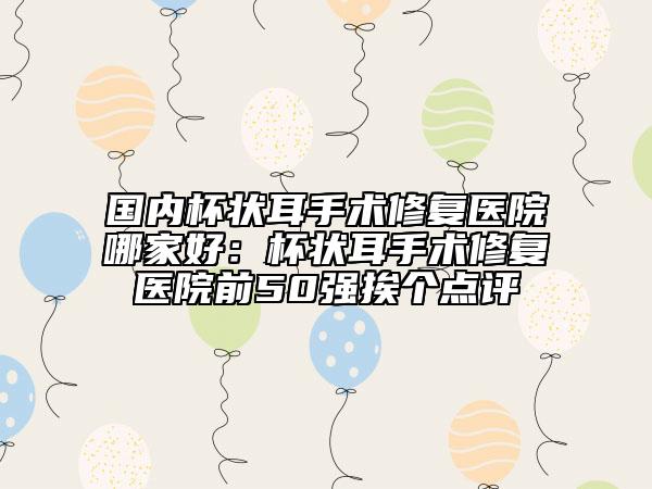 國內(nèi)杯狀耳手術(shù)修復(fù)醫(yī)院哪家好：杯狀耳手術(shù)修復(fù)醫(yī)院前50強(qiáng)挨個點(diǎn)評