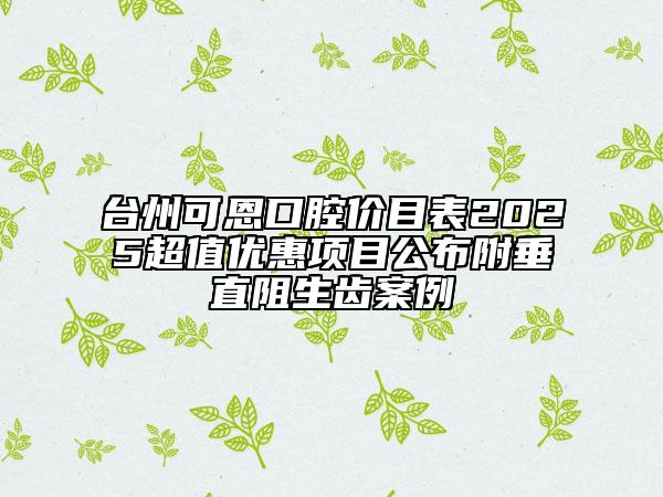 臺州可恩口腔價目表2025超值優(yōu)惠項目公布附垂直阻生齒案例
