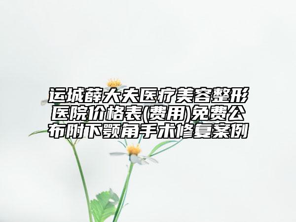 運城薛大夫醫(yī)療美容整形醫(yī)院價格表(費用)免費公布附下顎角手術修復案例