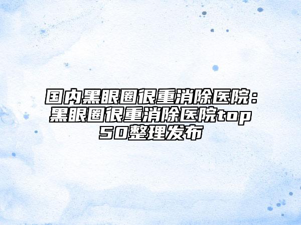 國內(nèi)黑眼圈很重消除醫(yī)院：黑眼圈很重消除醫(yī)院top50整理發(fā)布