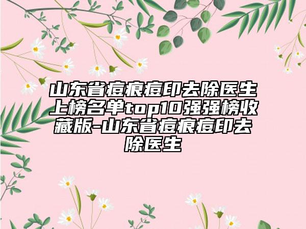 山東省痘痕痘印去除醫(yī)生上榜名單top10強(qiáng)強(qiáng)榜收藏版-山東省痘痕痘印去除醫(yī)生