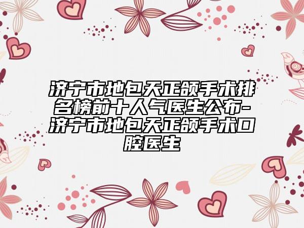 濟(jì)寧市地包天正頜手術(shù)排名榜前十人氣醫(yī)生公布-濟(jì)寧市地包天正頜手術(shù)口腔醫(yī)生