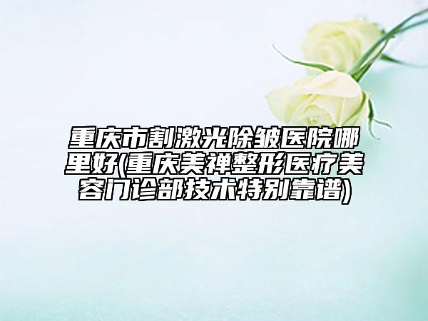 重慶市割激光除皺醫(yī)院哪里好(重慶美禪整形醫(yī)療美容門診部技術(shù)特別靠譜)