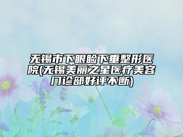 無錫市下眼瞼下垂整形醫(yī)院(無錫美麗之星醫(yī)療美容門診部好評不斷)