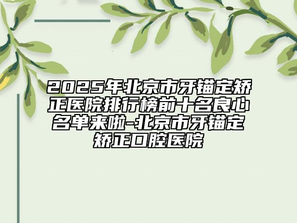 2025年北京市牙錨定矯正醫(yī)院排行榜前十名良心名單來啦-北京市牙錨定矯正口腔醫(yī)院