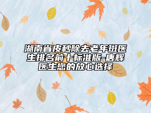 湖南省皮秒除去老年斑醫(yī)生排名前十標(biāo)準(zhǔn)版-唐輝醫(yī)生您的放心選擇