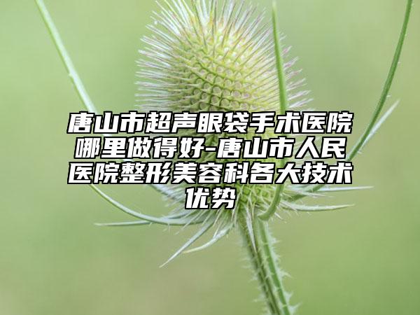 唐山市超聲眼袋手術(shù)醫(yī)院哪里做得好-唐山市人民醫(yī)院整形美容科各大技術(shù)優(yōu)勢