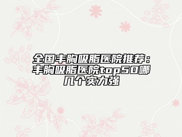 全國豐胸吸脂醫(yī)院推薦：豐胸吸脂醫(yī)院top50哪幾個(gè)實(shí)力強(qiáng)