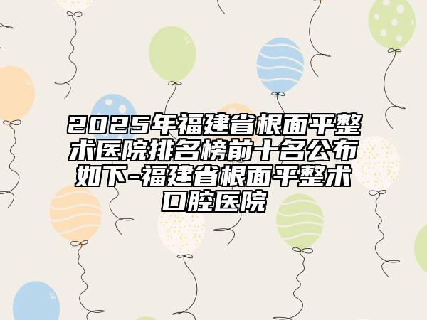 2025年福建省根面平整術(shù)醫(yī)院排名榜前十名公布如下-福建省根面平整術(shù)口腔醫(yī)院