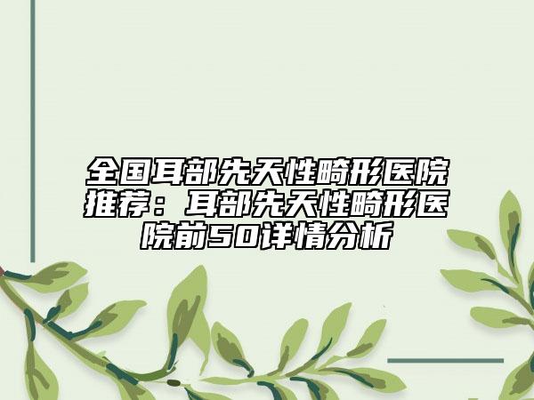 全國(guó)耳部先天性畸形醫(yī)院推薦：耳部先天性畸形醫(yī)院前50詳情分析