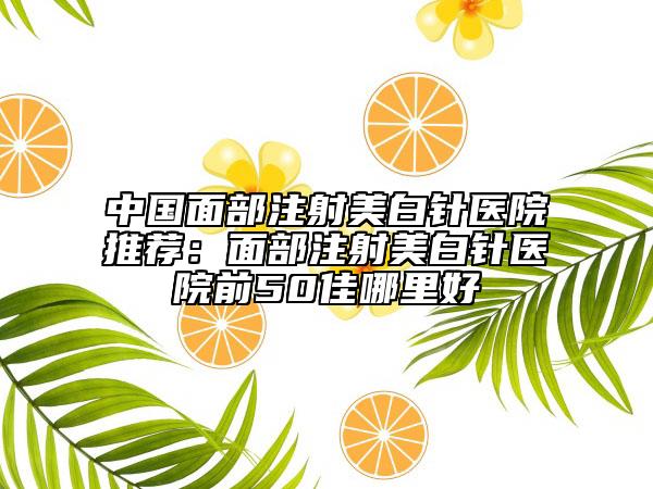 中國(guó)面部注射美白針醫(yī)院推薦：面部注射美白針醫(yī)院前50佳哪里好