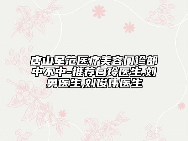 唐山星范醫(yī)療美容門診部中不中-推薦白玲醫(yī)生,劉勇醫(yī)生,劉俊偉醫(yī)生