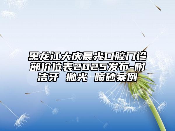 黑龍江大慶晨光口腔門診部?jī)r(jià)位表2025發(fā)布-附潔牙 拋光 噴砂案例