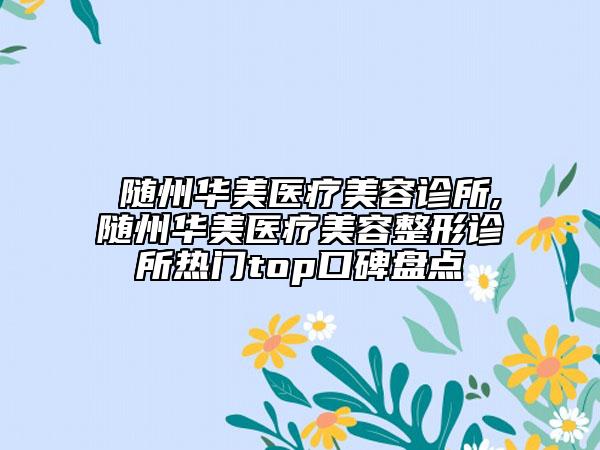 ?隨州華美醫(yī)療美容診所,?隨州華美醫(yī)療美容整形診所熱門top口碑盤點