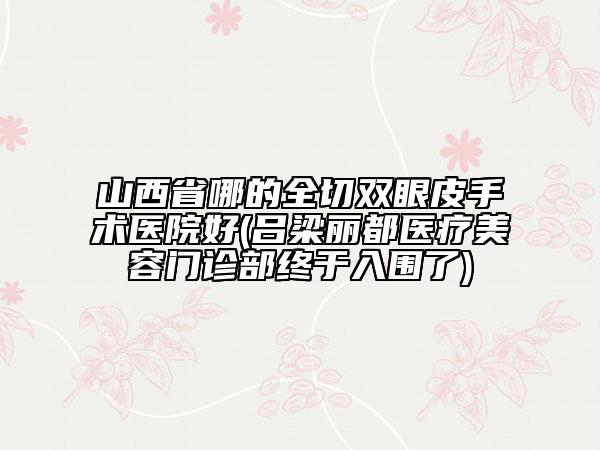 山西省哪的全切雙眼皮手術(shù)醫(yī)院好(呂梁麗都醫(yī)療美容門診部終于入圍了)
