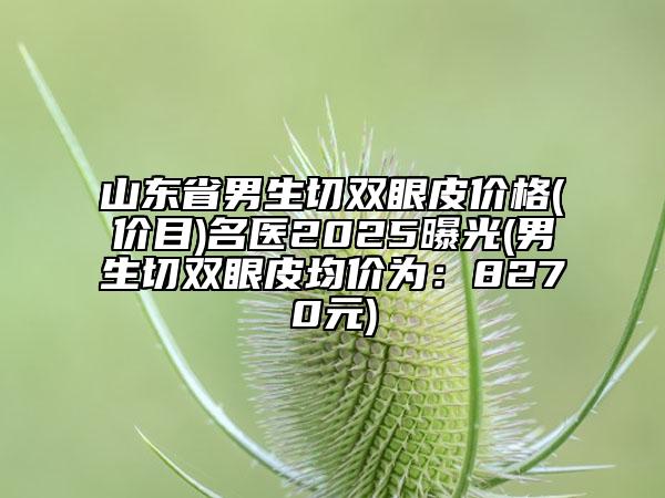 山東省男生切雙眼皮價格(價目)名醫(yī)2025曝光(男生切雙眼皮均價為：8270元)
