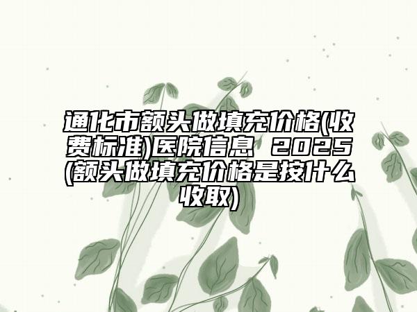 通化市額頭做填充價格(收費標(biāo)準(zhǔn))醫(yī)院信息 2025(額頭做填充價格是按什么收取)