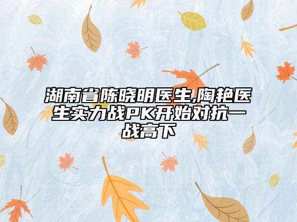 湖南省陳曉明醫(yī)生,陶艷醫(yī)生實力戰(zhàn)PK開始對抗一戰(zhàn)高下