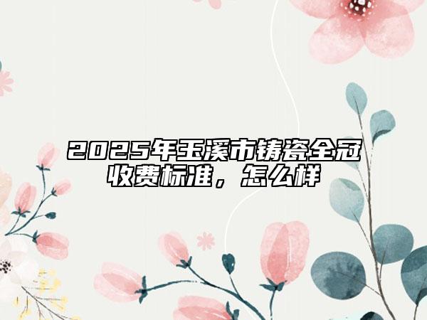2025年玉溪市鑄瓷全冠收費(fèi)標(biāo)準(zhǔn)，怎么樣