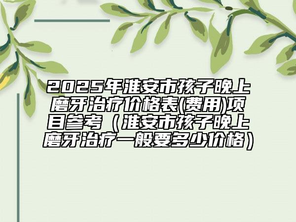2025年淮安市孩子晚上磨牙治療價格表(費用)項目參考（淮安市孩子晚上磨牙治療一般要多少價格）