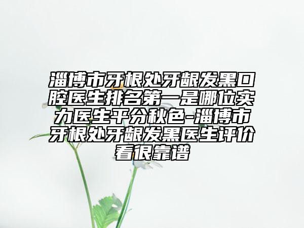 淄博市牙根處牙齦發(fā)黑口腔醫(yī)生排名第一是哪位實力醫(yī)生平分秋色-淄博市牙根處牙齦發(fā)黑醫(yī)生評價看很靠譜
