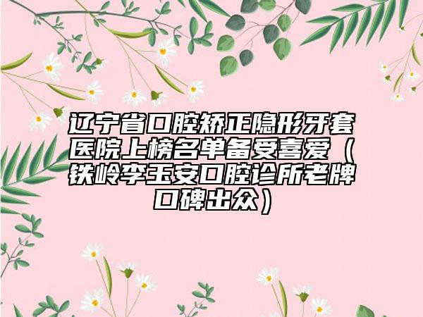 遼寧省口腔矯正隱形牙套醫(yī)院上榜名單備受喜愛（鐵嶺李玉安口腔診所老牌口碑出眾）