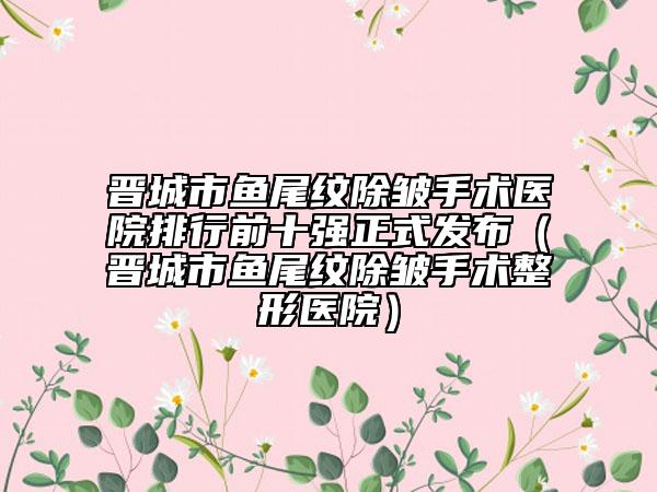 晉城市魚尾紋除皺手術(shù)醫(yī)院排行前十強(qiáng)正式發(fā)布（晉城市魚尾紋除皺手術(shù)整形醫(yī)院）