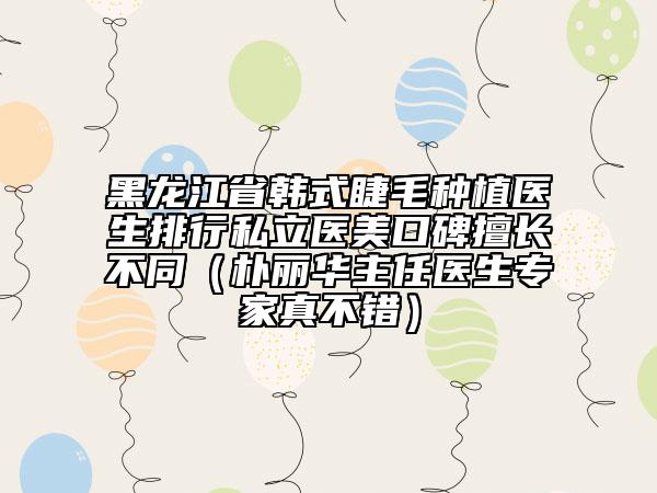 黑龍江省韓式睫毛種植醫(yī)生排行私立醫(yī)美口碑擅長(zhǎng)不同（樸麗華主任醫(yī)生專(zhuān)家真不錯(cuò)）