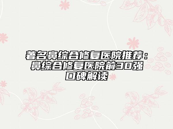 著名鼻綜合修復(fù)醫(yī)院推薦：鼻綜合修復(fù)醫(yī)院前30強(qiáng)口碑解讀