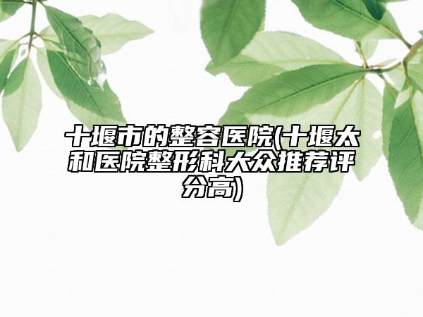 十堰市的整容醫(yī)院(十堰太和醫(yī)院整形科大眾推薦評分高)