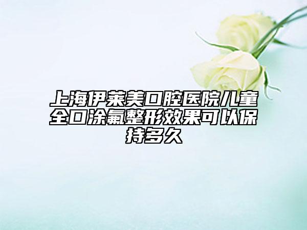 上海伊萊美口腔醫(yī)院兒童全口涂氟整形效果可以保持多久