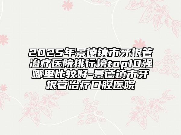 2025年景德鎮(zhèn)市牙根管冶療醫(yī)院排行榜top10強(qiáng)哪里比較好-景德鎮(zhèn)市牙根管冶療口腔醫(yī)院