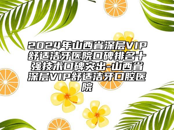 2024年山西省深層VIP舒適潔牙醫(yī)院口碑排名十強(qiáng)技術(shù)口碑突出-山西省深層VIP舒適潔牙口腔醫(yī)院