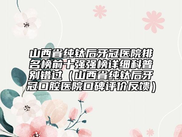山西省純鈦后牙冠醫(yī)院排名榜前十強強榜詳細科普別錯過（山西省純鈦后牙冠口腔醫(yī)院口碑評價反饋）