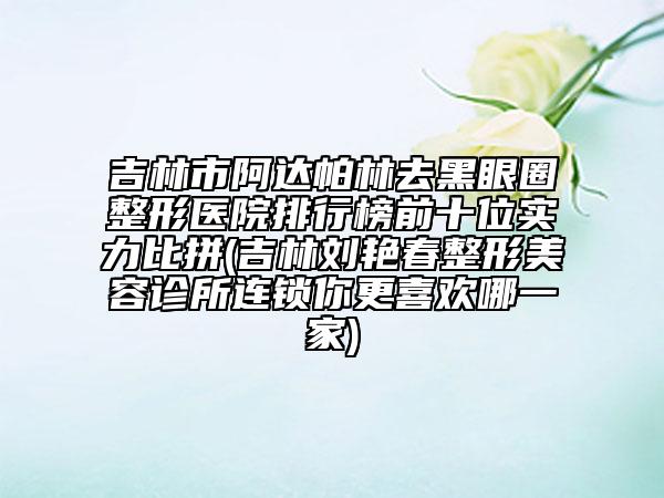 吉林市阿達帕林去黑眼圈整形醫(yī)院排行榜前十位實力比拼(吉林劉艷春整形美容診所連鎖你更喜歡哪一家)