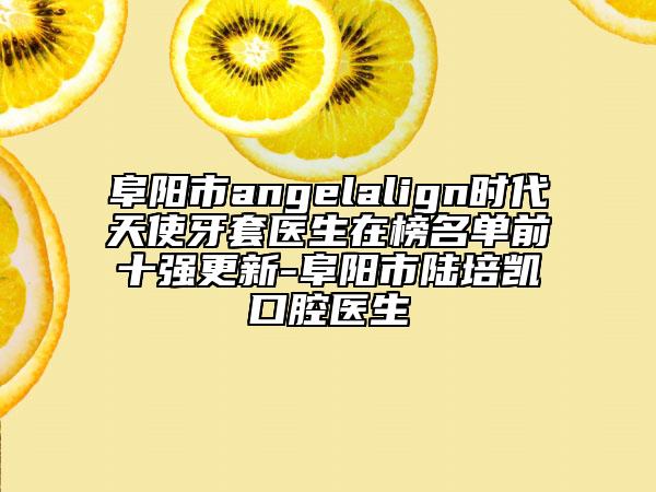 阜陽(yáng)市angelalign時(shí)代天使牙套醫(yī)生在榜名單前十強(qiáng)更新-阜陽(yáng)市陸培凱口腔醫(yī)生