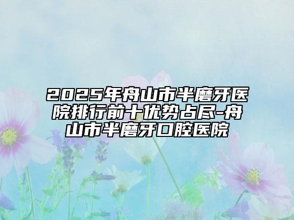 2025年舟山市半磨牙醫(yī)院排行前十優(yōu)勢占盡-舟山市半磨牙口腔醫(yī)院