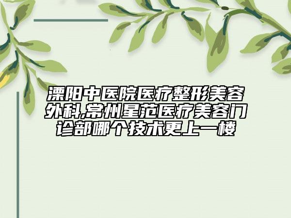 溧陽中醫(yī)院醫(yī)療整形美容外科,常州星范醫(yī)療美容門診部哪個(gè)技術(shù)更上一樓