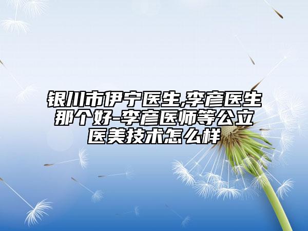 銀川市伊寧醫(yī)生,李彥醫(yī)生那個(gè)好-李彥醫(yī)師等公立醫(yī)美技術(shù)怎么樣