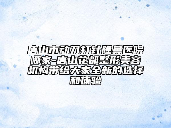 唐山市動(dòng)刀打針隆鼻醫(yī)院哪家-唐山花都整形美容機(jī)構(gòu)帶給大家全新的選擇和體驗(yàn)