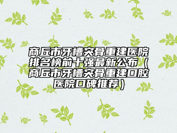 商丘市牙槽突骨重建醫(yī)院排名榜前十強最新公布（商丘市牙槽突骨重建口腔醫(yī)院口碑推薦）