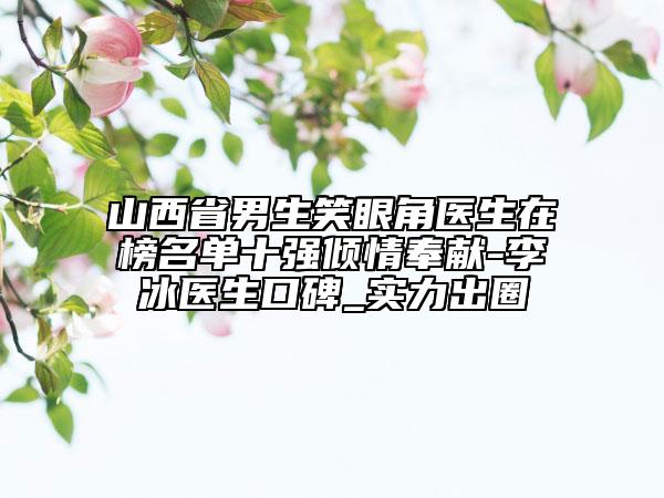 山西省男生笑眼角醫(yī)生在榜名單十強傾情奉獻-李冰醫(yī)生口碑_實力出圈