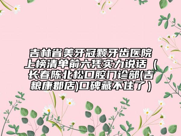 吉林省美牙冠顆牙齒醫(yī)院上榜清單前六憑實(shí)力說(shuō)話（長(zhǎng)春陳北松口腔門診部(吉糧康郡店)口碑藏不住了）