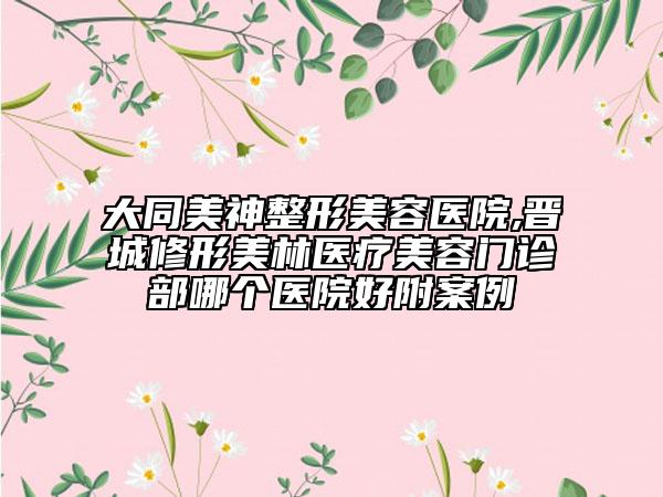 大同美神整形美容醫(yī)院,晉城修形美林醫(yī)療美容門診部哪個醫(yī)院好附案例