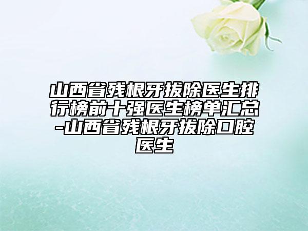 山西省殘根牙拔除醫(yī)生排行榜前十強(qiáng)醫(yī)生榜單匯總-山西省殘根牙拔除口腔醫(yī)生
